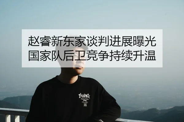 赵睿新东家谈判进展曝光 国家队后卫竞争持续升温